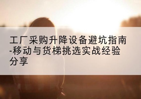 康乐移动式升降机怎么选-工厂采购升降设备避坑指南-移动与货梯挑选实战经验分享