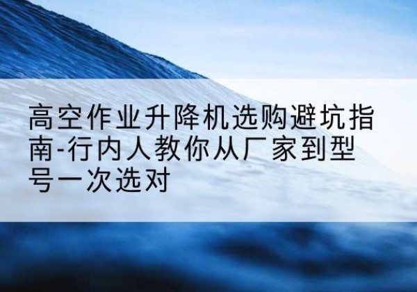 康乐升降平台厂家-高空作业升降机选购避坑指南-行内人教你从厂家到型号一次选对