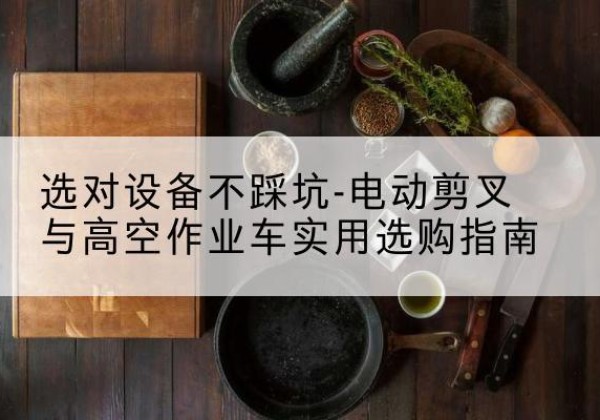 康乐电动剪叉升降平台怎么选-选对设备不踩坑-电动剪叉与高空作业车实用选购指南