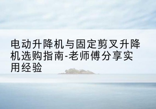 康乐电动升降机怎么选-电动升降机与固定剪叉升降机选购指南-老师傅分享实用经验