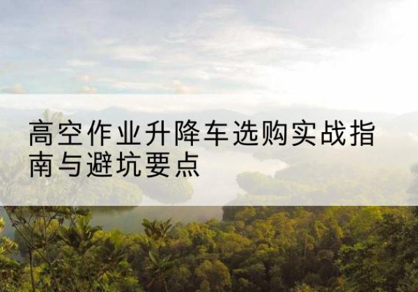 康乐升降车怎么选-高空作业升降车选购实战指南与避坑要点