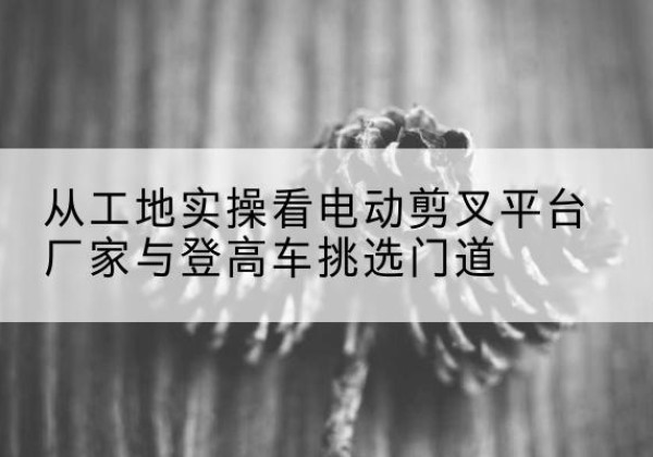 康乐电动剪叉升降平台厂家-从工地实操看电动剪叉平台厂家与登高车挑选门道