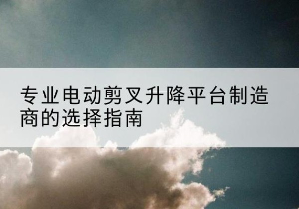 康乐电动剪叉升降平台厂家-专业电动剪叉升降平台制造商的选择指南