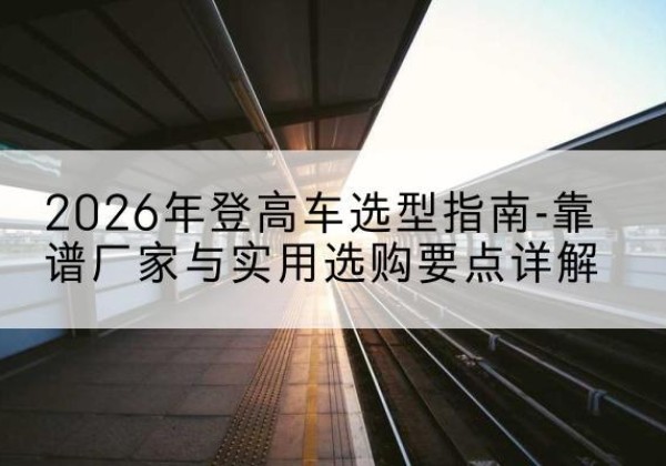 康乐登高车厂家推荐-2026年登高车选型指南-靠谱厂家与实用选购要点详解